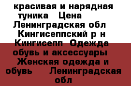 красивая и нарядная туника › Цена ­ 800 - Ленинградская обл., Кингисеппский р-н, Кингисепп  Одежда, обувь и аксессуары » Женская одежда и обувь   . Ленинградская обл.